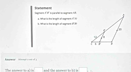 Statement
Segment A'B' is parallel to segment AB.
a. What is the length of segment A'A
b. What is the length of segment B' B 7
Answer Attempt 2 out of 3
The answer to a) is □ and the answer to b) is □ .