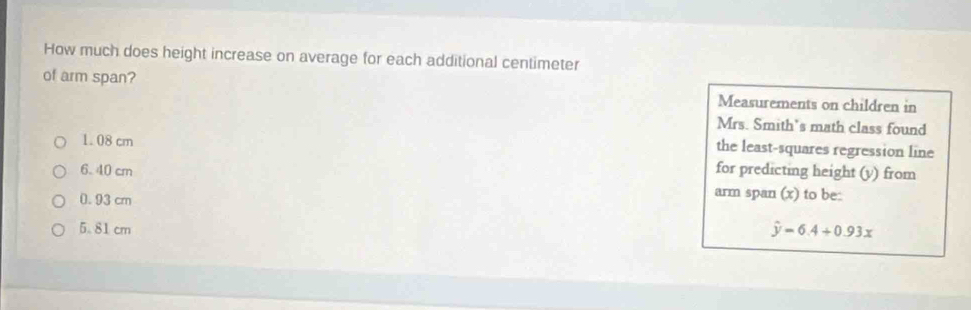 How much does height increase on average for each additional centimeter
of arm span? Measurements on children in
Mrs. Smith’s math class found
1.08 cm
the least-squares regression line
6. 40 cm for predicting height (v) from
0. 93 cm
arm span (x) to be:
5.81 cm hat y=6.4+0.93x