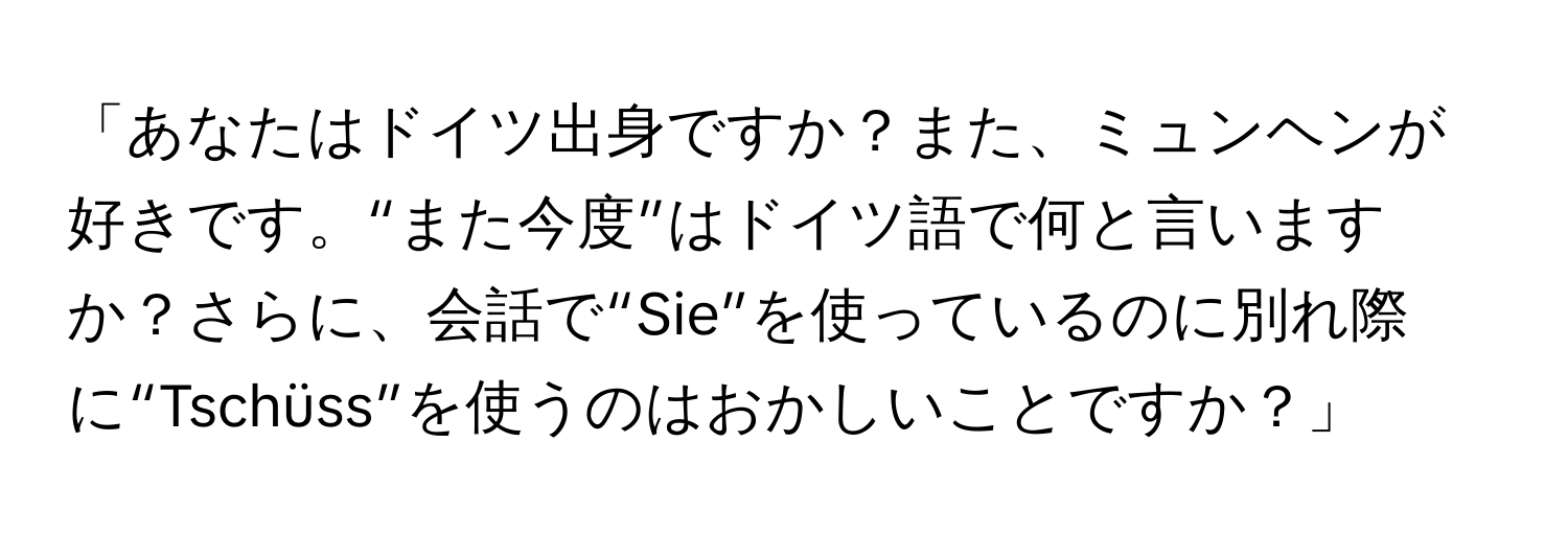 「あなたはドイツ出身ですか？また、ミュンヘンが好きです。“また今度”はドイツ語で何と言いますか？さらに、会話で“Sie”を使っているのに別れ際に“Tschüss”を使うのはおかしいことですか？」