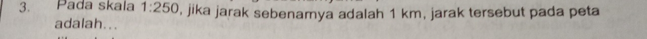 Pada skala 1:250 , jika jarak sebenamya adalah 1 km, jarak tersebut pada peta 
adalah...