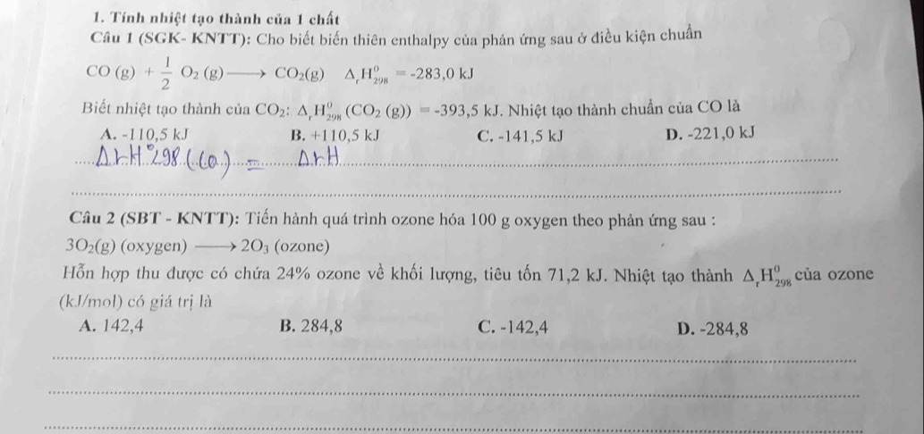 Tính nhiệt tạo thành của 1 chất
Câu 1 (SGK- KNTT): Cho biết biến thiên enthalpy của phản ứng sau ở điều kiện chuẩn
CO(g)+ 1/2 O_2(g)to CO_2(g) ^circ  △ _rH_(298)^o=-283,0kJ
Biết nhiệt tạo thành của CO_2:△ _rH_(298)^o(CO_2(g))=-393,5kJ. Nhiệt tạo thành chuẩn của CO là
A. -110,5 kJ B. +110.5kJ C. -141,5 kJ D. -221,0 kJ
_
_
Câu 2 (SBT - KNTT): Tiến hành quá trình ozone hóa 100 g oxygen theo phản ứng sau :
3O_2(g) (oxygen) 2O_3 (ozone)
Hỗn hợp thu được có chứa 24% ozone về khối lượng, tiêu tốn 71,2 kJ. Nhiệt tạo thành △ _rH_(298)^0 của ozone
(kJ/mol) có giá trị là
A. 142,4 B. 284,8 C. -142,4 D. -284,8
_
_
_