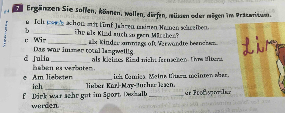 K8 4 De Ergänzen Sie sollen, können, wollen, dürfen, müssen oder mögen im Präteritum. 
a Ich koe schon mit fünf Jahren meinen Namen schreiben. 
E b__ 
ihr als Kind auch so gern Märchen? 
c Wir als Kinder sonntags oft Verwandte besuchen. 
Das war immer total langweilig. 
d Julia_ als kleines Kind nicht fernsehen. Ihre Eltern 
haben es verboten. 
e Am liebsten _ich Comics. Meine Eltern meinten aber, 
ich _lieber Karl-May-Bücher lesen. 
f Dirk war sehr gut im Sport. Deshalb _er Profisportler 
werden.