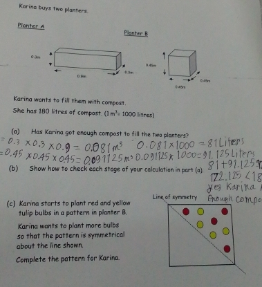 Karina buys two planters. 
Planter A Pilanter B
0.3m
Karina wants to fill them with compost. 
She has 180 litres of compost. (1m^2=1000 litres) 
(a) Has Karina got enough compost to fill the two planters? 
(b) Show how to check each stage of your calculation in part (a). 
Line of symmetry 
(c) Karina starts to plant red and yellow 
tulip bulbs in a pattern in planter B. 
Karina wants to plant more bulbs 
so that the pattern is symmetrical 
about the line shown. 
Complete the pattern for Karina.