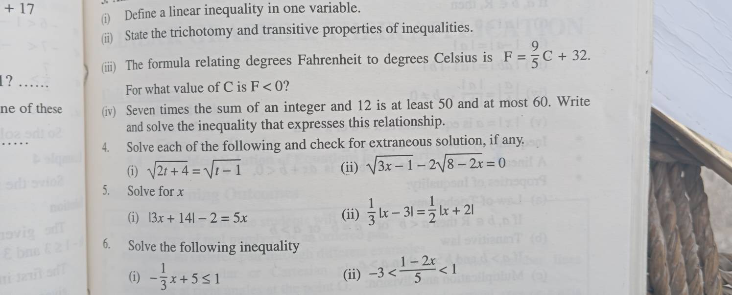 +17
(i) Define a linear inequality in one variable. 
(ii) State the trichotomy and transitive properties of inequalities. 
(iii) The formula relating degrees Fahrenheit to degrees Celsius is F= 9/5 C+32. 
1?_ 
For what value of C is F<0</tex> 2 
ne of these (iv) Seven times the sum of an integer and 12 is at least 50 and at most 60. Write 
and solve the inequality that expresses this relationship. 
_ 
4. Solve each of the following and check for extraneous solution, if any. 
(i) sqrt(2t+4)=sqrt(t-1) (ii) sqrt(3x-1)-2sqrt(8-2x)=0
5. Solve for x
(i) |3x+14|-2=5x (ii)  1/3 |x-3|= 1/2 |x+2|
6. Solve the following inequality 
(i) - 1/3 x+5≤ 1 (ii) -3 <1</tex>