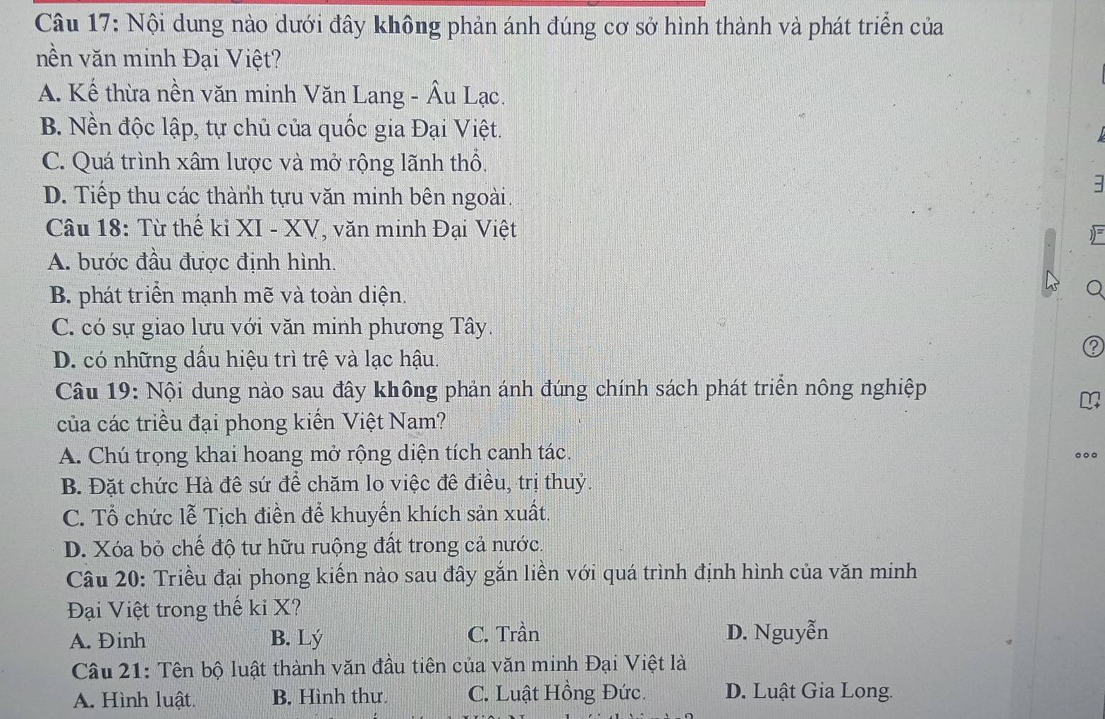 Nội dung nào dưới đây không phản ánh đúng cơ sở hình thành và phát triển của
nền văn minh Đại Việt?
A. Kế thừa nền văn minh Văn Lang - Âu Lạc.
B. Nền độc lập, tự chủ của quốc gia Đại Việt.
C. Quá trình xâm lược và mở rộng lãnh thổ.
D. Tiếp thu các thành tựu văn minh bên ngoài.
3
Câu 18: Từ thế kỉ XI - XV, văn minh Đại Việt

A. bước đầu được định hình.
B. phát triển mạnh mẽ và toàn diện.
Q
C. có sự giao lưu với văn minh phương Tây.
D. có những dầu hiệu trì trệ và lạc hậu.
Câu 19: Nội dung nào sau đây không phản ánh đúng chính sách phát triển nông nghiệp
của các triều đại phong kiến Việt Nam?
A. Chú trọng khai hoang mở rộng diện tích canh tác.
B. Đặt chức Hà đê sứ để chăm lo việc đê điều, trị thuỷ.
C. Tổ chức lễ Tịch điền để khuyến khích sản xuất.
D. Xóa bỏ chế độ tư hữu ruộng đất trong cả nước.
Câu 20: Triều đại phong kiến nào sau đây gắn liền với quá trình định hình của văn minh
Đại Việt trong thế ki X?
C. Trần
A. Đinh B. Lý D. Nguyễn
Câu 21: Tên bộ luật thành văn đầu tiên của văn minh Đại Việt là
A. Hình luật. B. Hình thư. C. Luật Hồng Đức. D. Luật Gia Long.