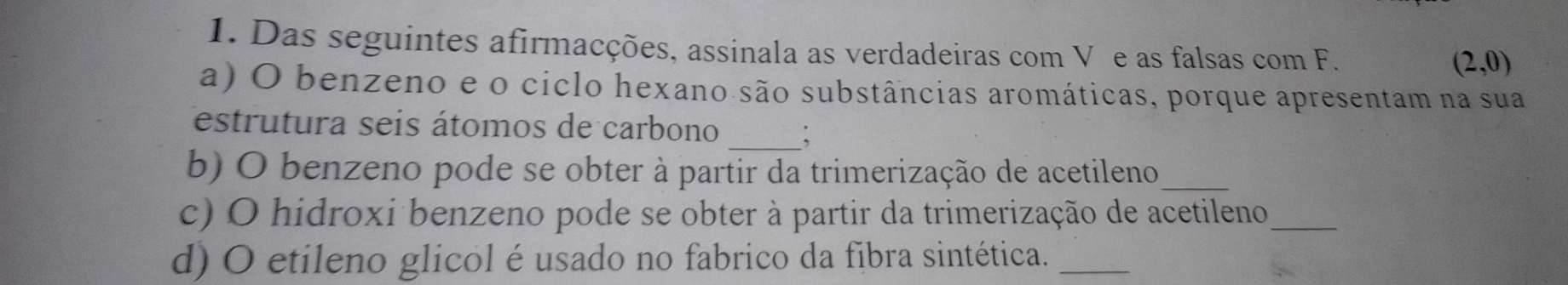 Das seguintes afirmacções, assinala as verdadeiras com V e as falsas com F.
(2,0)
a) O benzeno e o ciclo hexano são substâncias aromáticas, porque apresentam na sua 
estrutura seis átomos de carbono _: 
b) O benzeno pode se obter à partir da trimerização de acetileno_ 
c) O hidroxi benzeno pode se obter à partir da trimerização de acetileno_ 
d) O etileno glicol é usado no fabrico da fibra sintética._