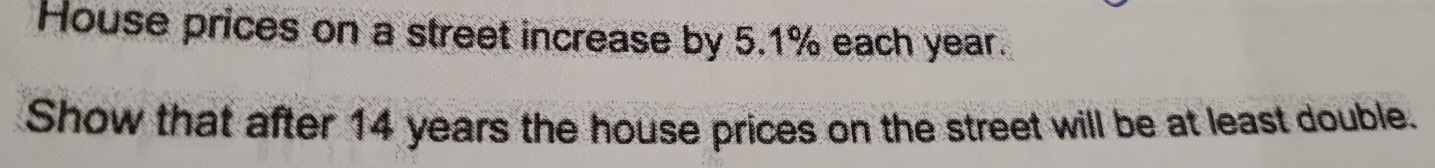 House prices on a street increase by 5.1% each year. 
Show that after 14 years the house prices on the street will be at least double.