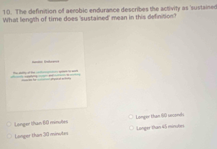 The definition of aerobic endurance describes the activity as 'sustained
What length of time does 'sustained' mean in this definition?
Amobic Indurance
The atality of the condfommpnatory systern to work
afficently supplying sugm and rutrionns to working
mancles for stivtismed physical activity
Longer than 60 minutes Longer than 60 seconds
Longer than 30 minutes Longer than 45 minutes