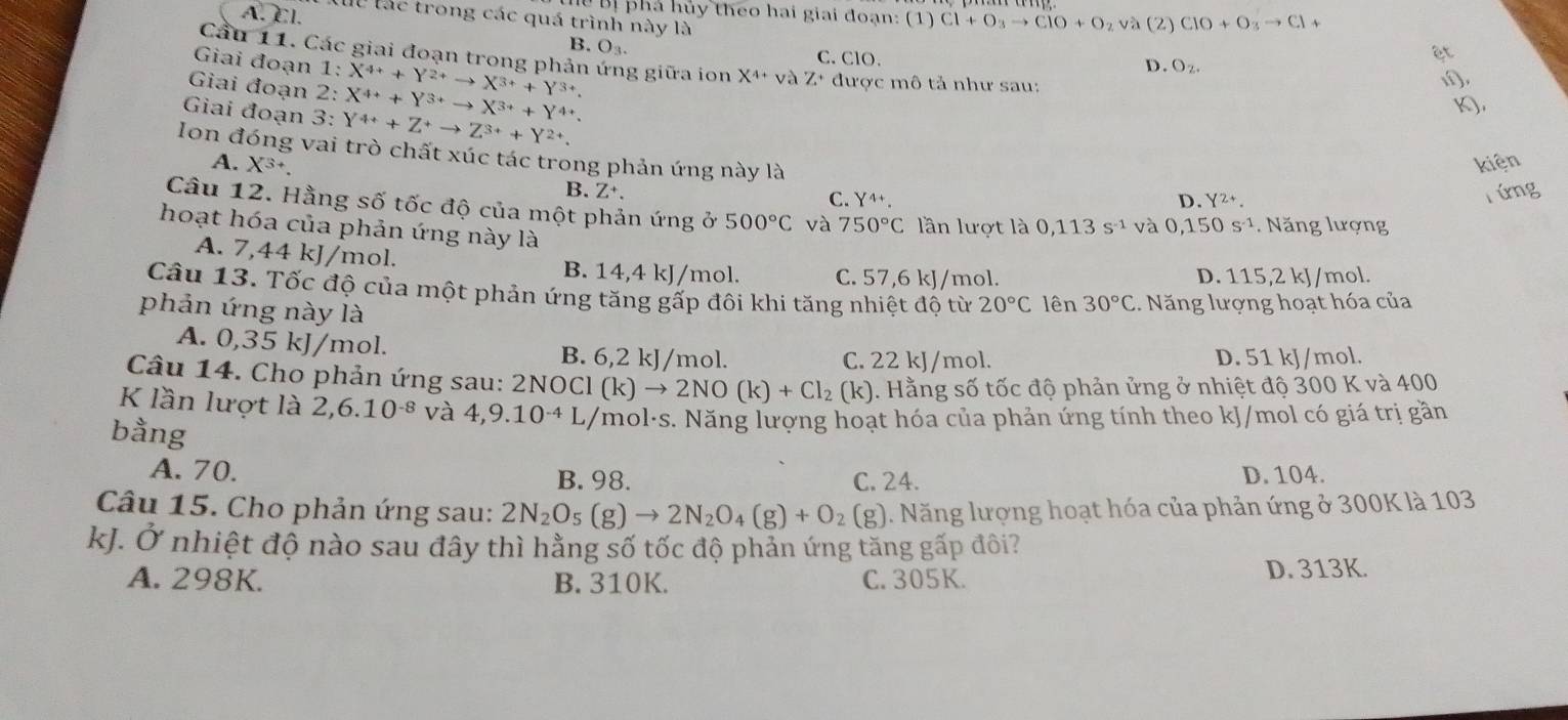 Bị phá hủy theo hai giai đoạn: (1) Cl+O_3to ClO+O_2va
A. Cl. ll lác trong các quá trình này là (2) ClO+O_3to Cl+
B. O_3.
ệt
Cầu 11. Các giai đoạn trong phản ứng giữa ion X^(4+) và Z+
Giai đoạn 1:
C. ClO. D. O_2.
Giai đoạn 2: 2: 1:X^(4+)+Y^(2+)to X^(3+)+Y^(3+). được mô tả như sau:
1),
X^(4+)+Y^(3+)to X^(3+)+Y^(4+).
Giai đoạn 3: Y^(4+)+Z^+to Z^(3+)+Y^(2+)
K.
Ion đóng vai trò chất xúc tác trong phản ứng này là
A. X^(3+). kiện
B. Z^+. rứng
C. Y^4 Y^(2+).
D.
Câu 12. Hằng số tốc độ của một phản ứng ở 500°C và 750°C lần lượt là 0,113s^(-1) và 0,150s^(-1) Năng lượng
hoạt hóa của phản ứng này là
A. 7,44 kJ/mol. B. 14,4 kJ/mol. C. 57,6 kJ/mol.
D. 115,2 kJ/mol.
Câu 13. Tốc độ của một phản ứng tăng gấp đôi khi tăng nhiệt độ từ 20°C lên 30°C.. Năng lượng hoạt hóa của
phản ứng này là
A. 0,35 kJ/mol. B. 6,2 kJ/mol. C. 22 kJ/mol. D. 51 kJ/mol.
Câu 14. Cho phản ứng sau: 2NOCl (k)to 2NO(k)+Cl_2(k) 1. Hằng số tốc độ phản ửng ở nhiệt độ 300 K và 400
K lần lượt là 2,6.10^(-8) và 4,9.10^(-4) L/mol·s. Năng lượng hoạt hóa của phản ứng tính theo kJ/mol có giá trị gần
bằng
A. 70. D. 104.
B. 98. C. 24.
Câu 15. Cho phản ứng sau: 2N_2O_5(g)to 2N_2O_4(g)+O_2(g). Năng lượng hoạt hóa của phản ứng ở 300K là 103
kJ. Ở nhiệt độ nào sau đây thì hằng số tốc độ phản ứng tăng gấp đôi?
A. 298K. B. 310K. C.305K. D. 313K.