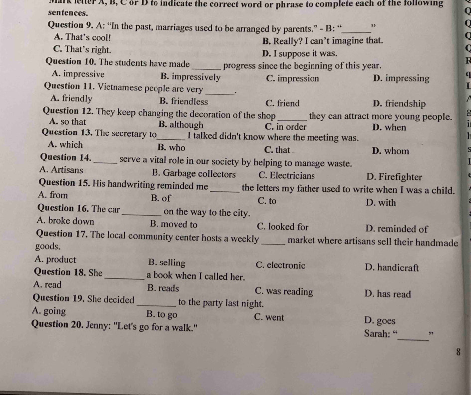 Mark letter A, B, C or D to indicate the correct word or phrase to complete each of the following
sentences.
0
Question 9. A: “In the past, marriages used to be arranged by parents.” - B: “_ ,
A. That’s cool!
0
B. Really? I can’t imagine that.
C
C. That’s right. R
D. I suppose it was.
Question 10. The students have made_ progress since the beginning of this year.
A. impressive B. impressively C. impression D. impressing q
I
Question 11. Vietnamese people are very _. a
A. friendly B. friendless C. friend D. friendship
Question 12. They keep changing the decoration of the shop_ they can attract more young people. g
A. so that B. although C. in order D. when
1 
Question 13. The secretary to_ I talked didn't know where the meeting was.
h
A. which B. who C. that D. whom
Question 14._ serve a vital role in our society by helping to manage waste.
A. Artisans B. Garbage collectors C. Electricians D. Firefighter
Question 15. His handwriting reminded me _the letters my father used to write when I was a child.
A. from B. of C. to
D. with
Question 16. The car _on the way to the city.
A. broke down B. moved to C. looked for D. reminded of
Question 17. The local community center hosts a weekly _market where artisans sell their handmade
goods.
A. product B. selling C. electronic D. handicraft
Question 18. She _a book when I called her.
A. read B. reads C. was reading D. has read
Question 19. She decided _to the party last night.
A. going B. to go C. went D. goes
_
Question 20. Jenny: "Let's go for a walk." Sarah: “ ”
8