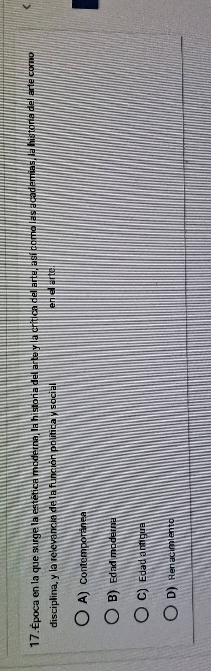 Época en la que surge la estética moderna, la historia del arte y la crítica del arte, así como las academias, la historia del arte como
<
disciplina, y la relevancia de la función política y social en el arte.
 A) Contemporánea
B) Edad moderna
C) Edad antigua
D) Renacimiento