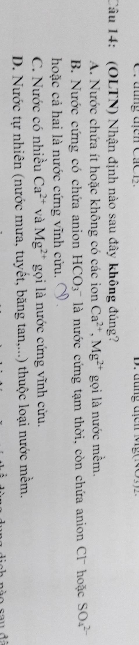 đung địcn CáCB. D. đung địcn (v)(NO3)endarray (NO3) 
Câu 14: (OLTN) Nhận định nào sau đây không đúng?
A. Nước chứa ít hoặc không có các ion Ca^(2+), Mg^(2+) gọi là nước mềm.
B. Nước cứng có chứa anion HCO_3 là nước cứng tạm thời, còn chứa anion Cl hoặc SO_4^((2-)
hoặc cả hai là nước cứng vĩnh cứu.
C. Nước có nhiều Ca^2+) và Mg^(2+) gọi là nước cứng vĩnh cửu.
D. Nước tự nhiên (nước mưa, tuyết, băng tan,...) thuộc loại nước mềm.
dich nào sau đã