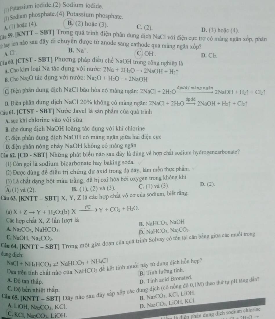 (1) Potassium iodide.(2) Sodium iodide.
(3) Sodium phosphate.(4) Potassium phosphate.
A. (1) hoặc (4). B. (2) hoặc (3). C. (2). D. (3) hoặc (4).
Sâu 59. [KNTT - SBT] Trong quá trình điện phân dung dịch NaCl với điện cực trợ có màng ngăn xhat op , phân
ù hay ion nào sau đây di chuyển được từ anode sang cathode qua màng ngăn xốp?
B. Na*.
A. Cl . C. OH .
D. Cl_2.
Câu 60. [CTST - SBT] Phương pháp điều chế NaOH trong công nghiệp là
A. Cho kim loại Na tác dụng với nước: 2Na+2H_2Oto 2NaOH+H_2
B. Cho N _2O ác  ụ ng với nước: Na_2O+H_2Oto 2NaOH
C Điện phân dung dịch NaCl bão hòa có màng ngăn: 2NaCl+2H_2Oxrightarrow dpdd/mingngin2NaOH+H_2uparrow +Cl_2uparrow
D. Điện phân dung dịch NaCl 20% không có màng ngăn: 2NaCl+2H_2Oxrightarrow dpdd2NaOH+H_2uparrow +Cl_2uparrow
Câu 61. [CTST - SBT] Nước Javel là sản phẩm của quá trình
A. sục khí chlorine vào vôi sữa
B. cho dung dịch NaOH loãng tác dụng với khí chlorine
C. điện phân dung dịch NaOH có màng ngăn giữa hai điện cực
D. điện phân nóng chảy NaOH không có màng ngăn
Câu 62. [CD - SBT] Những phát biểu nào sau đây là đúng về hợp chất sodium hydrogencarbonate?
(1) Còn gọi là sodium bicarbonate hay baking soda.
(2) Được dùng đề điều trị chứng dư axid trong dạ dày, làm mền thực phẩm.
(3) Là chất dạng bột màu trắng, dễ bị oxi hóa bởi oxygen trong không khí
A. (1) và (2). B. (1), (2) và (3). C. (1) và (3).
D. (2).
Câu 63. [F NTT-SBT] X, Y, Z là các hợp chất vô cơ của sodium, biết rằng:
(a) X+Zto Y+H_2O;(b)Xxrightarrow fCY+CO_2+H_2O.
Các hợp chất X, Z lần lượt là
B. NaHCO_3, NaOH
A. Na_2CO_3,NaHCO_3. NaHCO_3,Na_2CO_3.
D.
C. NaOH,Na_2CO_3.
Câu 64, [KNTT - SBT] Trong một giai đoạn của quá trình Solvay có tồn tại cân bằng giữa các muối trong
dung dịch:
NaCl+NH_4HCO_3leftharpoons NaHCO_3+NH_4Cl
Dựa trên tính chất nào của NaHCO_3 đề kết tinh muối này từ dung dịch hỗn hợp?
B. Tính lưỡng tính.
A. Độ tan thấp.
D. Tính acid Bronsted.
Cầu 65. [KNTT - SBT] Dãy nào sau đây sắp xếp các dung dịch (có nồng độ 0,1M) theo thứ tự pH tăng dần?
C. Độ bền nhiệt thấp.
B. Na_2CO_3,KC l, LiOH.
A. LiOH,Na_2CO_3 .KCl
D. Na_2CO_3 1i( OH, KCl.
C. KCl,Na_2CO_3. 、 LiOH.
Làm là diễn phân dung dịch sodium chlorine
+2H_2Oto