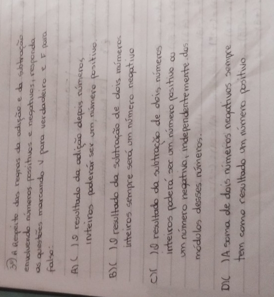 3^8) A Respecto das regnas da adicao e do subtrocao
envolvendo nomeros possitives e negatives, responda
as questies marcando v para verdadeiro e F para
falso:
A) ()S resultado da adicao depeis nimeros
inteiros poderar ser um numero positivo
B)( ) resultado da sohtragao de dois mimeros
inteiros sempre sera om nuimero negative
c)T )9 resultado da subtracao de dois numercs
inteiros podera ser om nomero positive oo
um nimero negativo, independentemente. dos
modulos desses nimeros.
DIC )A soma de dois numeros negatives sempre
tem come resultado um nomero positivo