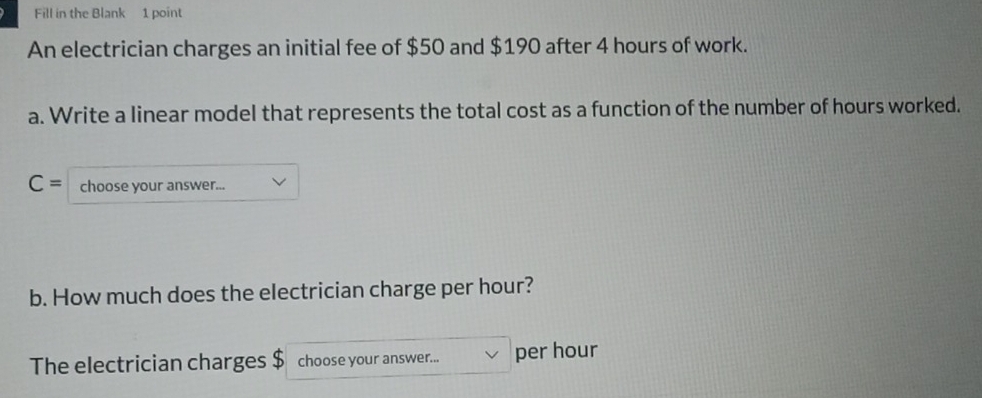 Fill in the Blank 1 point 
An electrician charges an initial fee of $50 and $190 after 4 hours of work. 
a. Write a linear model that represents the total cost as a function of the number of hours worked.
C= choose your answer... 
b. How much does the electrician charge per hour? 
The electrician charges $ choose your answer... per hour