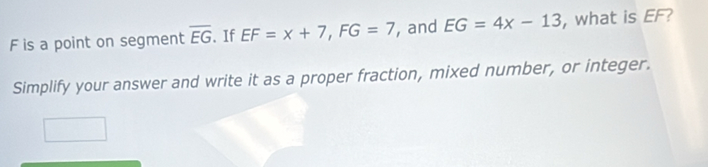 F is a point on segment overline EG 、 If EF=x+7, FG=7 , and EG=4x-13 , what is EF? 
Simplify your answer and write it as a proper fraction, mixed number, or integer.