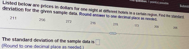 is question: 1 point(s) possible Submit 
Listed below are prices in dollars for one night at different hotels in a certain region. Find the standard 
deviation for the given sample data. Round answer to one decimal place as needed.
211 256 172 209
272 216 278 206
The standard deviation of the sample data is □ 
(Round to one decimal place as needed.)