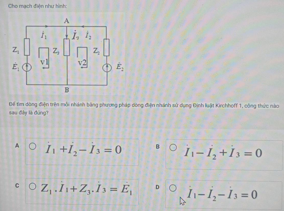 Cho mạch điện như hình:
Để tìm dòng điện trên mỗi nhánh bằng phương pháp dòng điện nhánh sử dụng Định luật Kirchhoff 1, công thức nào
sau đây là đúng?
A I_1+I_2-I_3=0
B I_1-I_2+I_3=0
C Z_1.I_1+Z_3.I_3=E_1 D
I_1-I_2-I_3=0