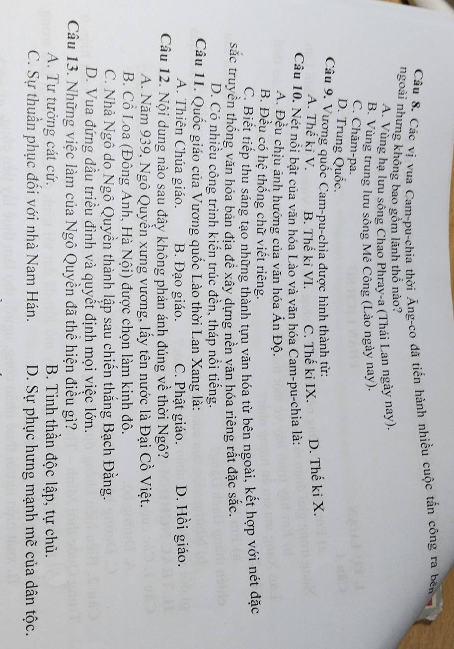 Các vị vua Cam-pu-chia thời Ăng-co đã tiến hành nhiều cuộc tấn công ra bên
ngoài nhưng không bao gồm lãnh thổ nào?
A. Vùng hạ lưu sông Chao Phray-a (Thái Lan ngày nay).
B. Vùng trung lưu sông Mê Công (Lào ngày nay).
C. Chăm-pa.
D. Trung Quốc.
Câu 9. Vương quốc Cam-pu-chia được hình thành từ:
A. Thế ki V. B. Thế ki VI. C. Thế kỉ IX. D. Thế ki X.
Câu 10. Nét nổi bật của văn hóa Lào và văn hóa Cam-pu-chia là:
A. Đều chịu ảnh hưởng của văn hóa Ấn Độ.
B. Đều có hệ thống chữ viết riêng.
C. Biết tiếp thu sáng tạo những thành tựu văn hóa từ bên ngoài, kết hợp với nét đặc
sắc truyền thống văn hóa bản địa để xây dựng nền văn hóa riêng rất đặc sắc.
D. Có nhiều công trình kiến trúc đền, tháp nổi tiếng.
Câu 11. Quốc giáo của Vương quốc Lào thời Lan Xang là:
A. Thiên Chúa giáo. B. Đạo giáo. C. Phật giáo. D. Hồi giáo.
Câu 12. Nội dung nào sau đây không phản ánh đúng về thời Ngô?
A. Năm 939, Ngô Quyền xưng vương, lấy tên nước là Đại Cồ Việt.
B. Cổ Loa (Đông Anh, Hà Nội) được chọn làm kinh đô.
C. Nhà Ngô do Ngô Quyền thành lập sau chiến thắng Bạch Đằng.
D. Vua đứng đầu triều đình và quyết định mọi việc lớn.
Câu 13. Những việc làm của Ngô Quyền đã thể hiện điều gì?
A. Tư tưởng cát cứ. B. Tinh thần độc lập, tự chủ.
C. Sự thuần phục đối với nhà Nam Hán. D. Sự phục hưng mạnh mẽ của dân tộc.