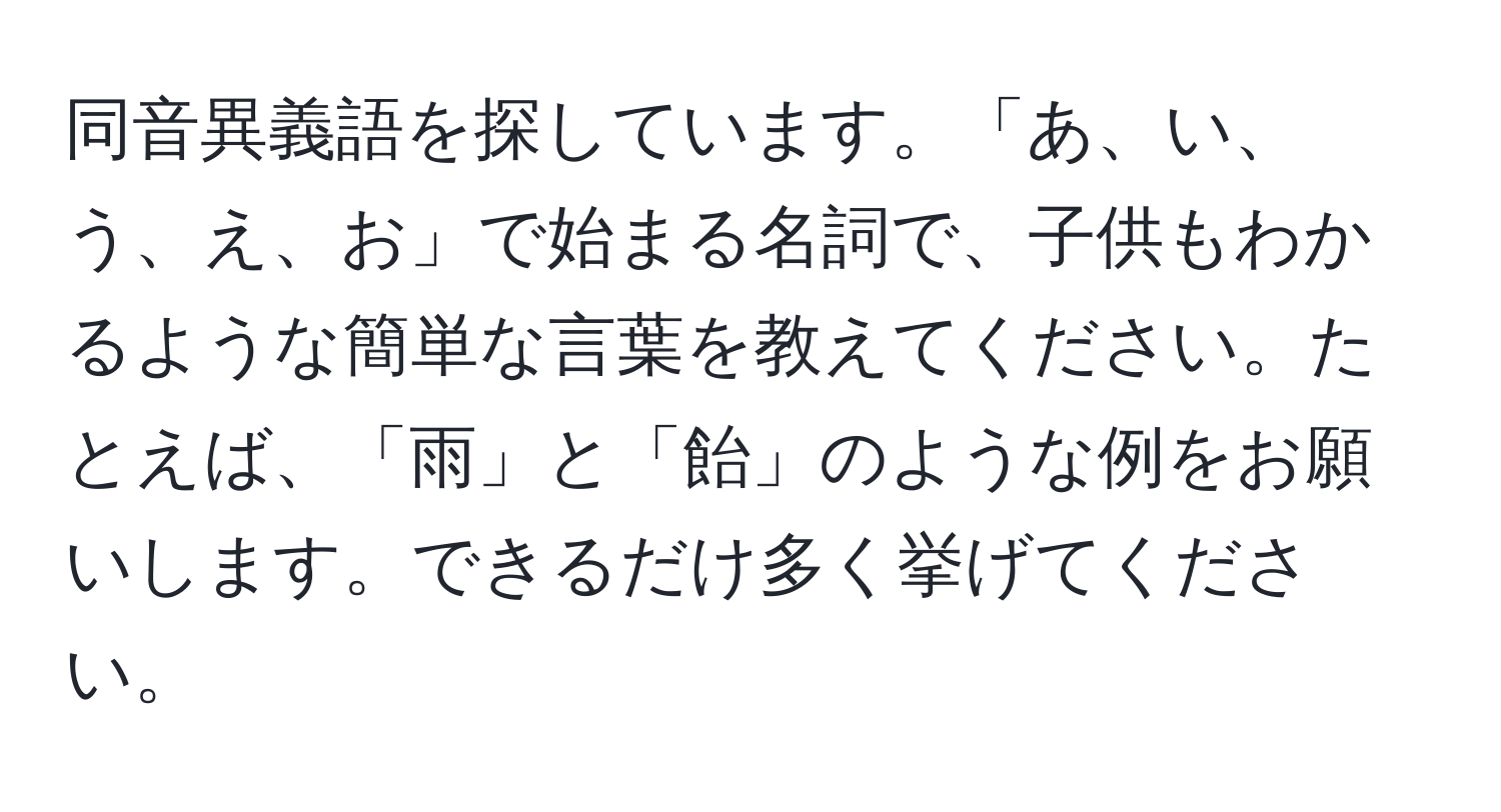 同音異義語を探しています。「あ、い、う、え、お」で始まる名詞で、子供もわかるような簡単な言葉を教えてください。たとえば、「雨」と「飴」のような例をお願いします。できるだけ多く挙げてください。