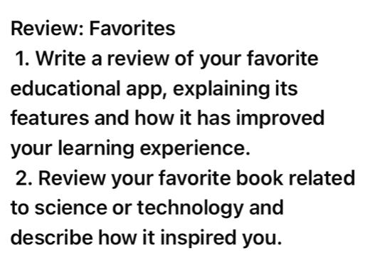 Review: Favorites 
1. Write a review of your favorite 
educational app, explaining its 
features and how it has improved 
your learning experience. 
2. Review your favorite book related 
to science or technology and 
describe how it inspired you.