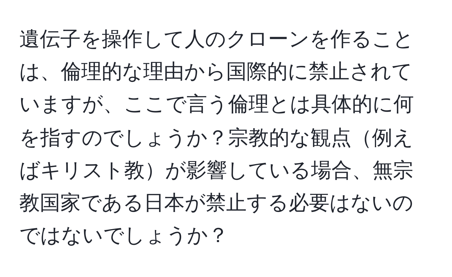 遺伝子を操作して人のクローンを作ることは、倫理的な理由から国際的に禁止されていますが、ここで言う倫理とは具体的に何を指すのでしょうか？宗教的な観点例えばキリスト教が影響している場合、無宗教国家である日本が禁止する必要はないのではないでしょうか？