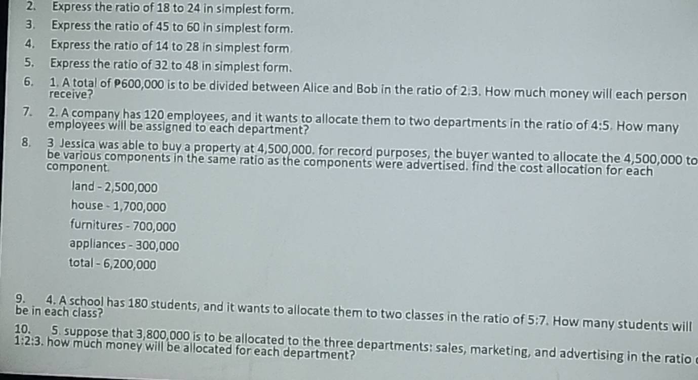 Express the ratio of 18 to 24 in simplest form. 
3. Express the ratio of 45 to 60 in simplest form. 
4. Express the ratio of 14 to 28 in simplest form 
5. Express the ratio of 32 to 48 in simplest form. 
6. 1. A total of P600,000 is to be divided between Alice and Bob in the ratio of 2:3. How much money will each person 
receive? 
7. 2. A company has 120 employees, and it wants to allocate them to two departments in the ratio of 4:5. How many 
employees will be assigned to each department? 
8. 3 Jessica was able to buy a property at 4,500,000. for record purposes, the buyer wanted to allocate the 4,500,000 to 
be various components in the same ratio as the components were advertised. find the cost allocation for each 
component 
land - 2,500,000
house - 1,700,000
furnitures - 700,000
appliances - 300,000
total - 6,200,000
9. 4. A school has 180 students, and it wants to allocate them to two classes in the ratio of 5:7. How many students will 
be in each class? 
10. 5. suppose that 3,800,000 is to be allocated to the three departments: sales, marketing, and advertising in the ratio
1:2:3. how much money will be allocated for each department?