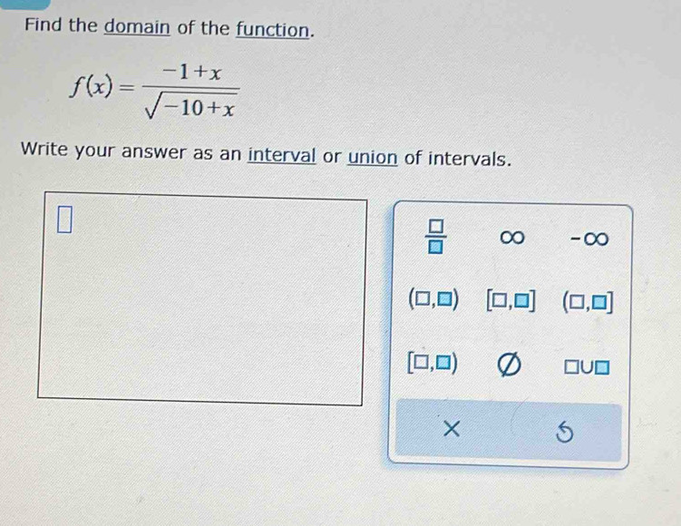 Find the domain of the function.
f(x)= (-1+x)/sqrt(-10+x) 
Write your answer as an interval or union of intervals. 
□
 □ /□   ∈fty -O
(□ ,□ ) [□ ,□ ] (□ ,□ ]
[□ ,□ )
□ U□