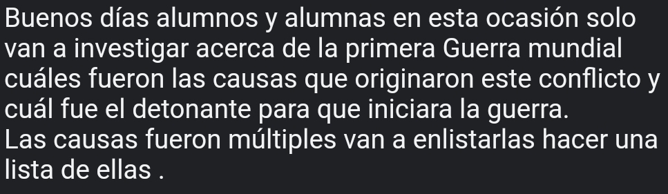 Buenos días alumnos y alumnas en esta ocasión solo 
van a investigar acerca de la primera Guerra mundial 
cuáles fueron las causas que originaron este conflicto y 
cuál fue el detonante para que iniciara la guerra. 
Las causas fueron múltiples van a enlistarlas hacer una 
lista de ellas .