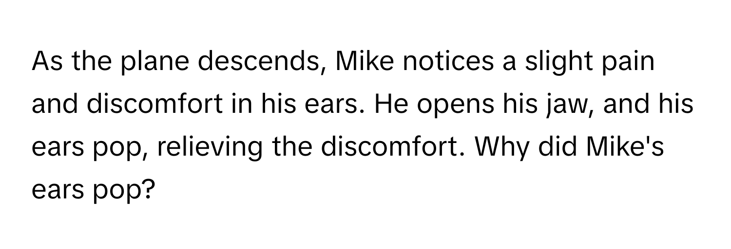 As the plane descends, Mike notices a slight pain and discomfort in his ears. He opens his jaw, and his ears pop, relieving the discomfort. Why did Mike's ears pop?