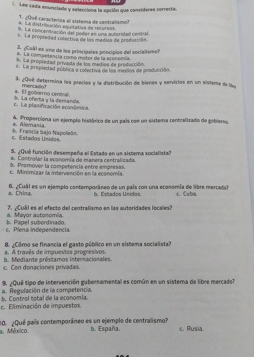 ad
l. Lee cada enunciado y selecciona la opción que consideres correcta.
1. ¿Qué caracteriza al sistema de centralismo?
a. La distribución equitativa de recursos.
b. La concentración del poder en una autoridad central.
c. La propiedad colectiva de los medios de producción.
2. ¿Cuál es uno de los principales principios del socialismo?
a. La competencia como motor de la economía.
b. La propiedad privada de los medios de producción.
c. La propiedad pública o colectiva de los medios de producción.
3. ¿Qué determína los precios y la distribución de bienes y servicios en un sistema de líbre
mercado?
a. El gobierno central.
b. La oferta y la demanda.
c. La planificación económica.
4. Proporciona un ejemplo histórico de un país con un sistema centralizado de gobierno.
a. Alemania.
b. Francia bajo Napoleón.
c. Estados Unidos.
5. ¿Qué función desempeña el Estado en un sistema socialista?
a. Controlar la economía de manera centralizada.
b. Promover la competencia entre empresas.
c. Minimizar la intervención en la economía.
6. ¿Cuál es un ejemplo contemporáneo de un país con una economía de libre mercado?
a. China. b. Estados Unidos. c. Cuba.
7. ¿Cuál es el efecto del centralismo en las autoridades locales?
a. Mayor autonomía.
b. Papel subordinado.
c. Plena independencia.
8. ¿Cómo se financia el gasto público en un sistema socialista?
a. A través de impuestos progresivos.
b. Mediante préstamos internacionales.
c. Con donaciones privadas.
9. ¿Qué tipo de intervención gubernamental es común en un sistema de libre mercado?
a. Regulación de la competencia.
b. Control total de la economía.
c. Eliminación de impuestos.
10. ¿Qué país contemporáneo es un ejemplo de centralismo?
a. México. b. España. c. Rusia.