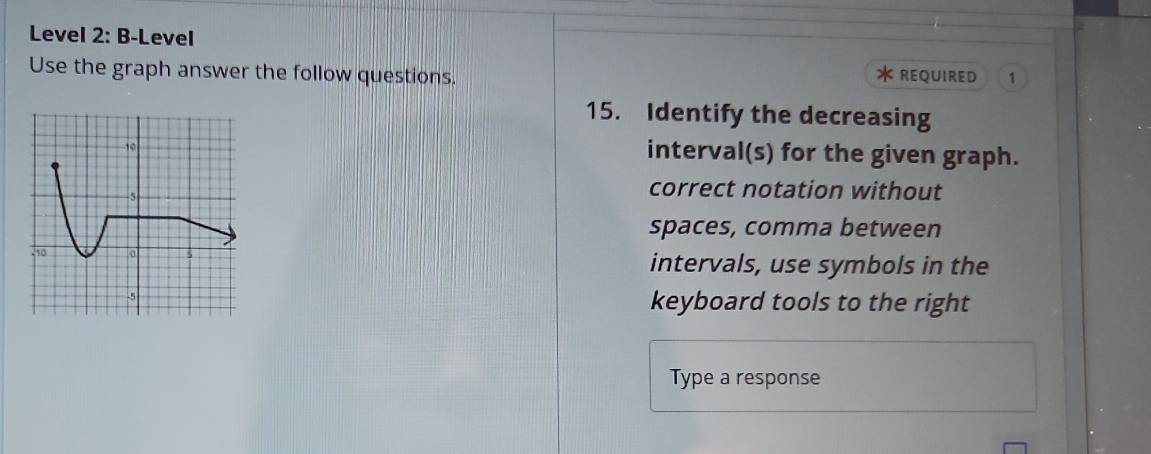 Level 2: B-Level
Use the graph answer the follow questions. REQUIRED 1
15. Identify the decreasing
interval(s) for the given graph.
correct notation without
spaces, comma between
intervals, use symbols in the
keyboard tools to the right
Type a response