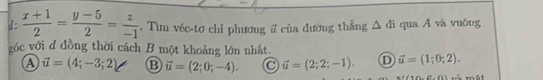 d:  (x+1)/2 = (y-5)/2 = z/-1 . Tìm véc-tơ chỉ phương 7 của đường thẳng △ di qua Á và vuông
góc với d đồng thời cách B một khoảng lớn nhất.
a vector u=(4;-3;2) B vector u=(2;0;-4), vector u=(2;2;-1). D vector u=(1;0;2).
10,(1,0)