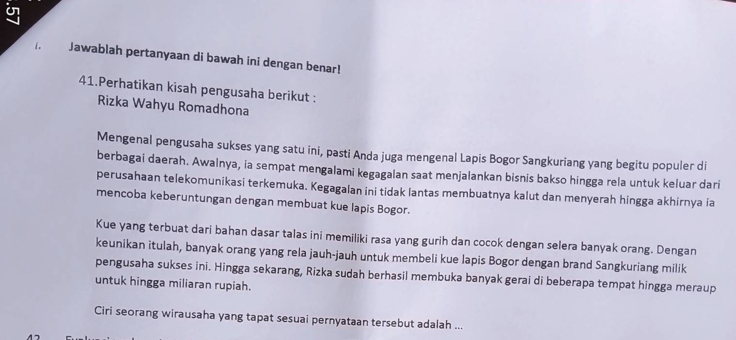 U7 
1. Jawablah pertanyaan di bawah ini dengan benar! 
41.Perhatikan kisah pengusaha berikut : 
Rizka Wahyu Romadhona 
Mengenal pengusaha sukses yang satu ini, pasti Anda juga mengenal Lapis Bogor Sangkuriang yang begitu populer di 
berbagai daerah. Awalnya, ia sempat mengalami kegagalan saat menjalankan bisnis bakso hingga rela untuk keluar dari 
perusahaan telekomunikasi terkemuka. Kegagalan ini tidak lantas membuatnya kalut dan menyerah hingga akhirnya ia 
mencoba keberuntungan dengan membuat kue lapis Bogor. 
Kue yang terbuat dari bahan dasar talas ini memiliki rasa yang gurih dan cocok dengan selera banyak orang. Dengan 
keunikan itulah, banyak orang yang rela jauh-jauh untuk membeli kue lapis Bogor dengan brand Sangkuriang milik 
pengusaha sukses ini. Hingga sekarang, Rizka sudah berhasil membuka banyak gerai di beberapa tempat hingga meraup 
untuk hingga miliaran rupiah. 
Ciri seorang wirausaha yang tapat sesuai pernyataan tersebut adalah ...