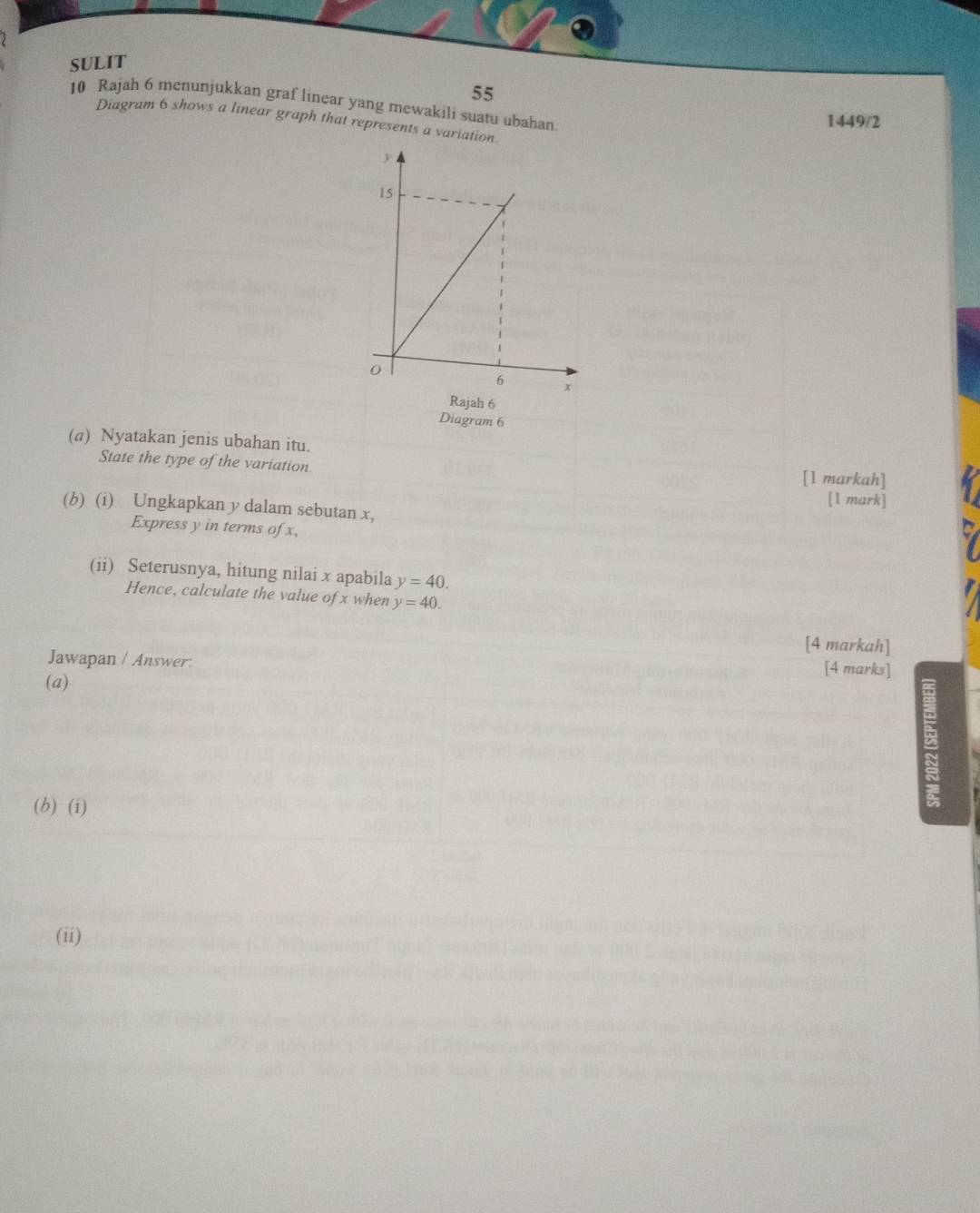 SULIT 
55 
10 Rajah 6 menunjukkan graf linear yang mewakili suatu ubahan. 
1449/2 
Diagram 6 shows a linear graph that represents a variation. 
Rajah 6 
Diagram 6 
(a) Nyatakan jenis ubahan itu. 
State the type of the variation. [1 markah] 
[1 mark] 
(b) (i) Ungkapkan y dalam sebutan x, 
Express y in terms of x, 
(ii) Seterusnya, hitung nilai x apabila y=40. 
Hence, calculate the value of x when y=40. 
[4 markah] 
Jawapan / Answer: 
[4 marks] 
(a) 
(b) (i) 
(ii)