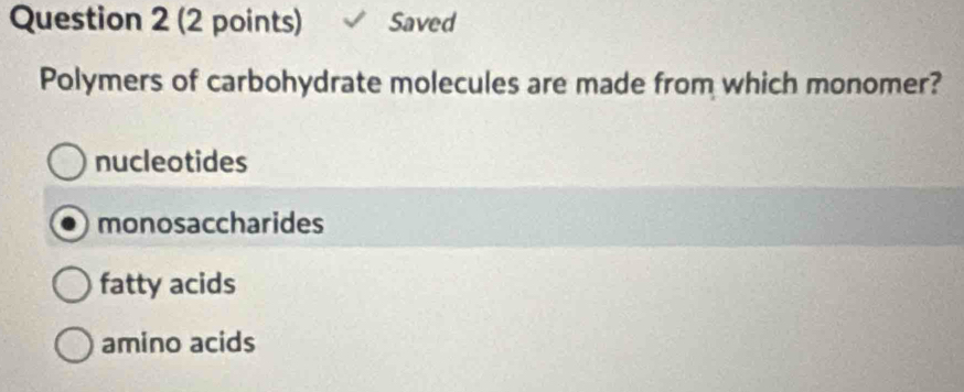 Saved
Polymers of carbohydrate molecules are made from which monomer?
nucleotides
monosaccharides
fatty acids
amino acids