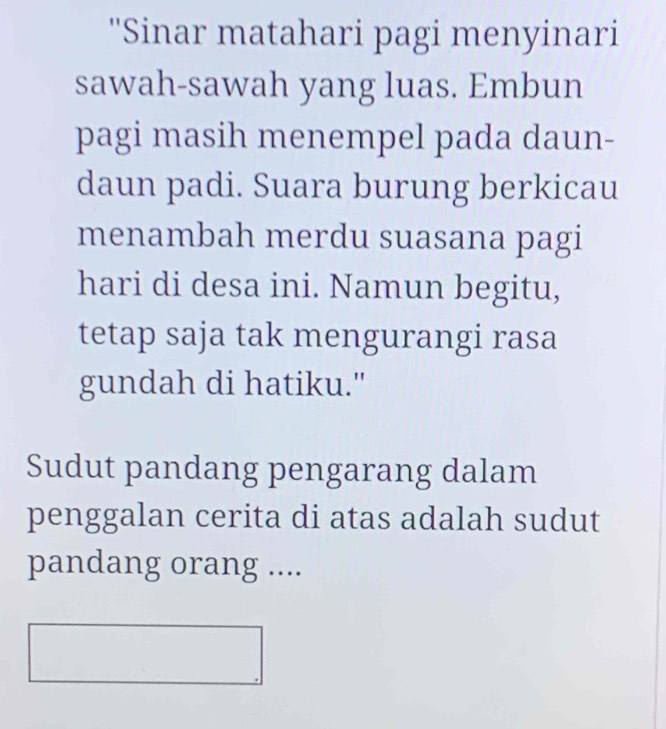 ''Sinar matahari pagi menyinari 
sawah-sawah yang luas. Embun 
pagi masih menempel pada daun- 
daun padi. Suara burung berkicau 
menambah merdu suasana pagi 
hari di desa ini. Namun begitu, 
tetap saja tak mengurangi rasa 
gundah di hatiku." 
Sudut pandang pengarang dalam 
penggalan cerita di atas adalah sudut 
pandang orang ....