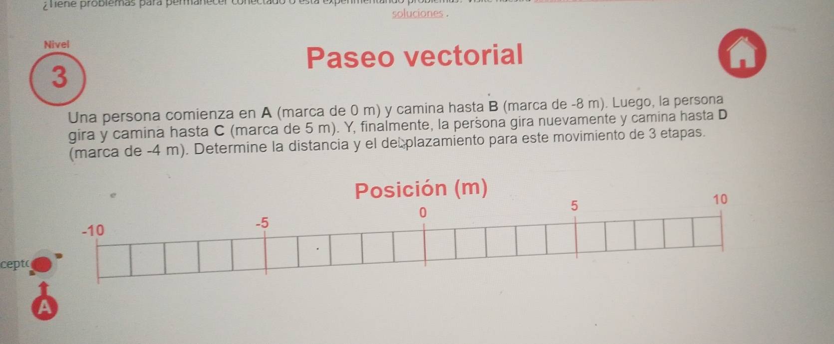 ¿ hene probiémas para permanecer co 
soluciones . 
Nivel 
Paseo vectorial 
3 
Una persona comienza en A (marca de 0 m) y camina hasta B (marca de -8 m). Luego, la persona 
gira y camina hasta C (marca de 5 m). Y, finalmente, la peršona gira nuevamente y camina hasta D 
(marca de -4 m). Determine la distancia y el de plazamiento para este movimiento de 3 etapas. 
Posición (m)
10
-10
-5
0
5
cepto 
A