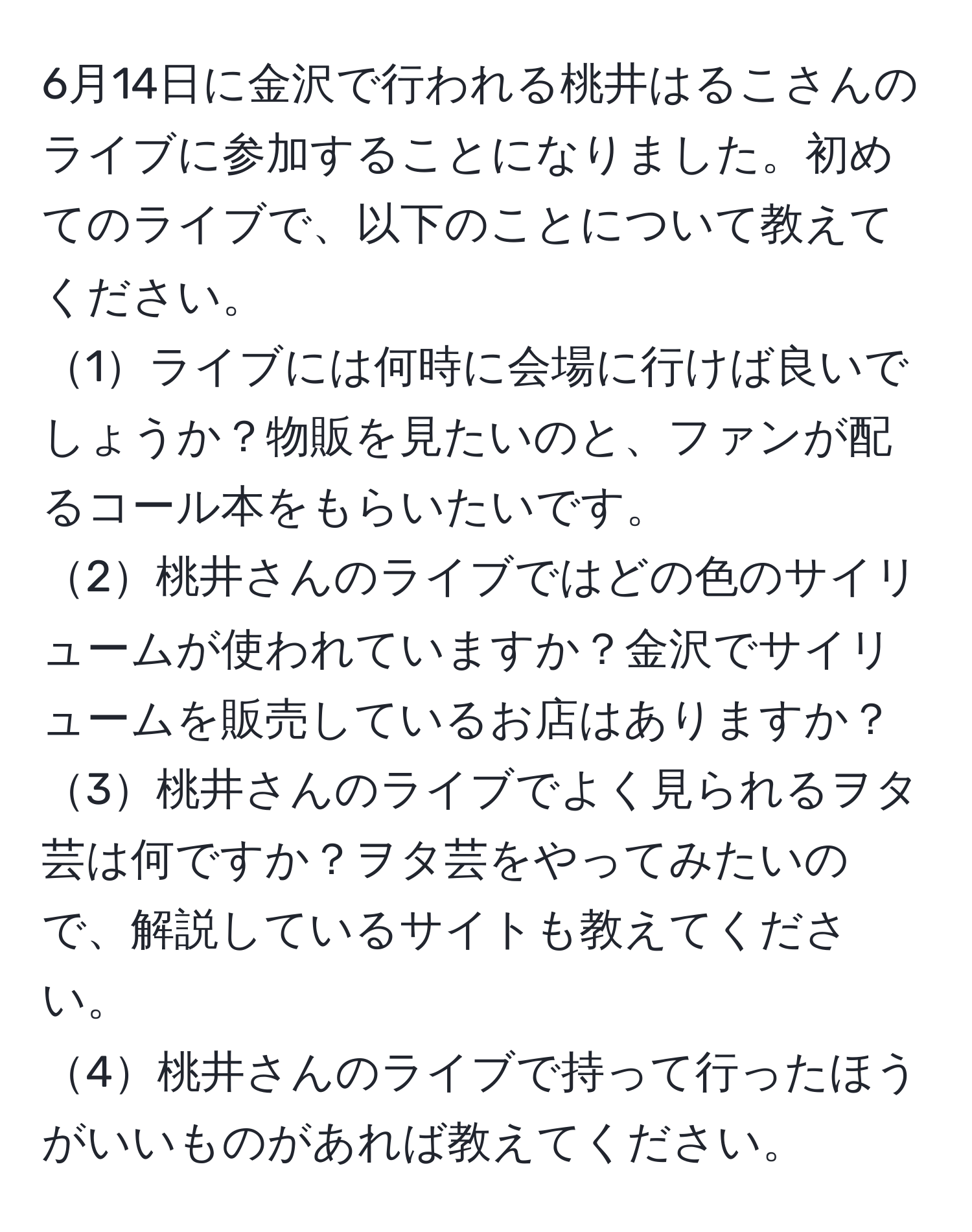 6月14日に金沢で行われる桃井はるこさんのライブに参加することになりました。初めてのライブで、以下のことについて教えてください。  
1ライブには何時に会場に行けば良いでしょうか？物販を見たいのと、ファンが配るコール本をもらいたいです。  
2桃井さんのライブではどの色のサイリュームが使われていますか？金沢でサイリュームを販売しているお店はありますか？  
3桃井さんのライブでよく見られるヲタ芸は何ですか？ヲタ芸をやってみたいので、解説しているサイトも教えてください。  
4桃井さんのライブで持って行ったほうがいいものがあれば教えてください。