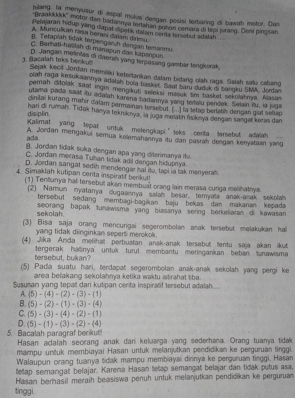 hilang. Ia menyusur di aspal mulus dengan posisi terbaring di bawah motor. Dan
'Braakkkkk' motor dan badannya tertahan pohon cemara di tepi jurang. Deni pingsan
Pelajaran hidup yang dapat dipetik dalam cerita tersebut adalah ....
A. Munculkan rasa berani dalam dirimu.
B. Tetaplah tidak terpengaruh dengan temanmu.
C. Berhati-hatilah di manapun dan kapanpun.
D. Jangan melintas di daerah yang terpasang gambar tengkorak,
3. Bacalah teks berikut!
Sejak kecil Jordan memiliki ketertarikan dalam bidang olah raga. Salah satu cabang
olah raga kesukaannya adalah bola basket. Saat baru duduk di bangku SMA, Jordan
pernah ditolak saat ingin mengikuti seleksi masuk tim basket sekolahnya. Alasan
utama pada saat itu adalah karena badannya yang terlalu pendek. Selain itu, ia juga
dinilai kurang mahir dalam permainan tersebut. [...] la tetap berlatih dengan giat setiap
disiplin.
hari di rumah. Tidak hanya tekniknya, ia juga melatih fisiknya dengan sangat keras dan
Kalimat yang tepat untuk melengkapi′teks cerita tersebut adalah ....
A. Jordan mengakui semua kelemahannya itu dan pasrah dengan kenyataan yang
ada.
B. Jordan tidak suka dengan apa yang diterimanya itu.
C. Jordan merasa Tuhan tidak adil dengan hidupnya.
D. Jordan sangat sedih mendengar hal itu, tapi ia tak menyerah.
4. Simaklah kutipan cerita inspiratif berikut!
(1) Tentunya hal tersebut akan membuat orang lain merasa curiga melihatnya.
(2) Namun nyatanya dugaannya salah besar, ternyata anak-anak sekolah
tersebut sedang membagi-bagikan baju bekas dan makanan kepada
seorang bapak tunawisma yang biasanya sering berkeliaran di kawasan
sekolah.
(3) Bisa saja orang mencurigai segerombolan anak tersebut melakukan hal
yang tidak diinginkan seperti merokok.
(4) Jika Anda melihat perbuatan anak-anak tersebut tentu saja akan ikut
tergerak hatinya  untuk turut membantu meringankan beban tunawisma
tersebut, bukan?
(5) Pada suatu hari, terdapat segerombolan anak-anak sekolah yang pergi ke
area belakang sekolahnya ketika waktu istirahat tiba.
Susunan yang tepat dari kutipan cerita inspiratif tersebut adalah....
A. (5)-(4)-(2)-(3)-(1)
B. (5)-(2)-(1)-(3)-(4)
C. (5)-(3)-(4)-(2)-(1)
D. (5)-(1)-(3)-(2)-(4)
5. Bacalah paragraf berikut!
Hasan adalah seorang anak dari keluarga yang sederhana. Orang tuanya tidak
mampu untuk membiayai Hasan untuk melanjutkan pendidikan ke perguruan tinggi.
Walaupun orang tuanya tidak mampu membiayai dirinya ke perguruan tinggi, Hasan
tetap semangat belajar. Karena Hasan tetap semangat belajar dan tidak putus asa,
Hasan berhasil meraih beasiswa penuh untuk melanjutkan pendidikan ke perguruan
tinggi.