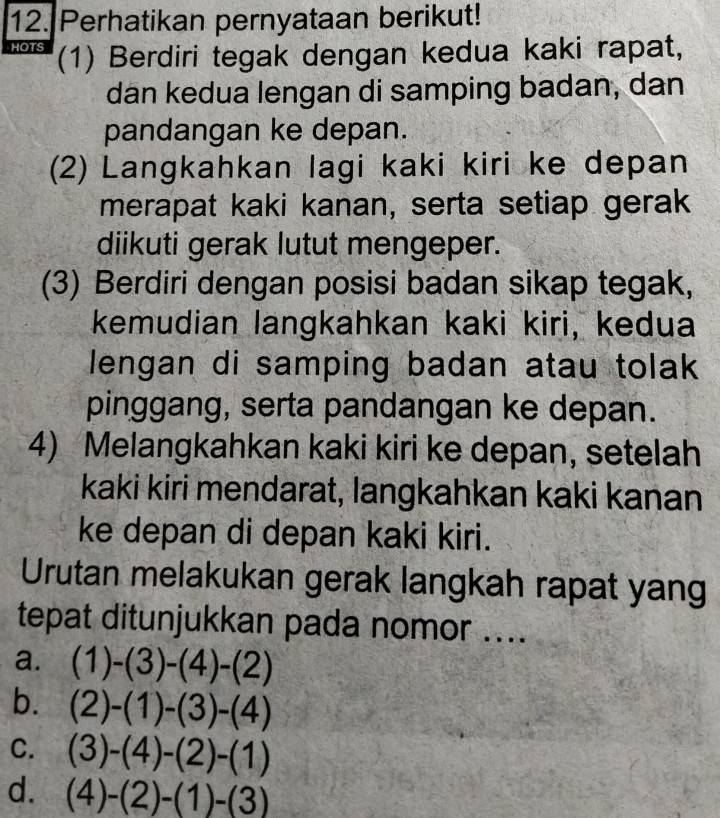 Perhatikan pernyataan berikut!
HOTS (1) Berdiri tegak dengan kedua kaki rapat,
dan kedua lengan di samping badan, dan
pandangan ke depan.
(2) Langkahkan lagi kaki kiri ke depan
merapat kaki kanan, serta setiap gerak
diikuti gerak lutut mengeper.
(3) Berdiri dengan posisi badan sikap tegak,
kemudian langkahkan kaki kiri, kedua
lengan di samping badan atau tolak
pinggang, serta pandangan ke depan.
4) Melangkahkan kaki kiri ke depan, setelah
kaki kiri mendarat, langkahkan kaki kanan
ke depan di depan kaki kiri.
Urutan melakukan gerak langkah rapat yang
tepat ditunjukkan pada nomor ....
a. (1)-(3)-(4)-(2)
b. (2)-(1)-(3)-(4)
C. (3)-(4)-(2)-(1)
d. (4)-(2)-(1)-(3)