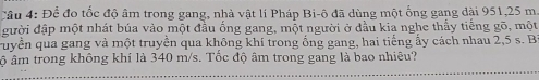 Để đo tốc độ âm trong gang, nhà vật lí Pháp Bi-ô đã dùng một ống gang dài 951, 25 m
gười đập một nhát búa vào một đầu ống gang, một người ở đầu kia nghe thấy tiếng gõ, một 
Tuyền qua gang và một truyền qua không khí trong ống gang, hai tiếng ấy cách nhau 2,5 s. B 
ộ âm trong không khí là 340 m/s. Tốc độ âm trong gang là bao nhiêu?