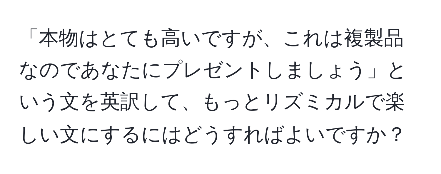 「本物はとても高いですが、これは複製品なのであなたにプレゼントしましょう」という文を英訳して、もっとリズミカルで楽しい文にするにはどうすればよいですか？