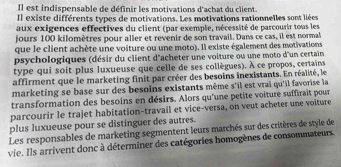 Il est indispensable de définir les motivations d’achat du client. 
Il existe différents types de motivations. Les motivations rationnelles sont liées 
aux exigences effectives du client (par exemple, nécessité de parcourir tous les 
jours 100 kilomètres pour aller et revenir de son travail. Dans ce cas, il est normal 
que le client achète une voiture ou une moto). Il existe également des motivations 
psychologiques (désir du client d’acheter une voiture ou une moto d’un certain 
type qui soit plus luxueuse que celle de ses collègues). À ce propos, certains 
affirment que le marketing finit par créer des besoins inexistants. En réalité, le 
marketing se base sur des besoins existants même s’il est vrai qu’il favorise la 
transformation des besoins en désirs. Alors qu’une petite voiture suffirait pour 
parcourir le trajet habitation-travail et vice-versa, on veut acheter une voiture 
plus luxueuse pour se distinguer des autres. 
Les responsables de marketing segmentent leurs marchés sur des critères de style de 
vie. Ils arrivent donc à déterminer des catégories homogènes de consommateurs.