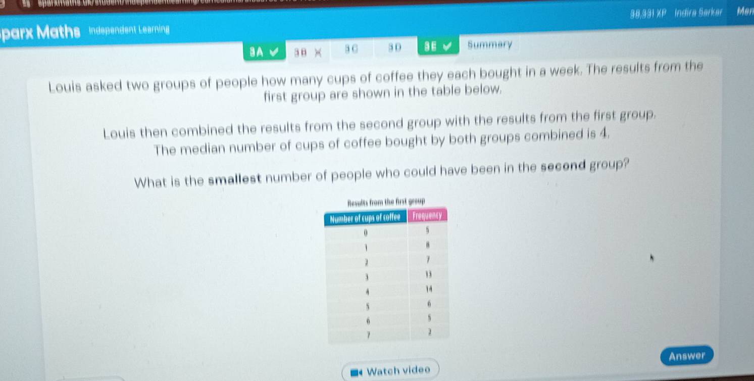 9 8,9 8 1 ZI Indira Sørkar Man 
parx Maths Independent Leerning 
aA 3B × 3 C 3 0 3E Summary 
Louis asked two groups of people how many cups of coffee they each bought in a week. The results from the 
first group are shown in the table below. 
Louis then combined the results from the second group with the results from the first group. 
The median number of cups of coffee bought by both groups combined is 4. 
What is the smallest number of people who could have been in the second group? 
Answer 
Watch video