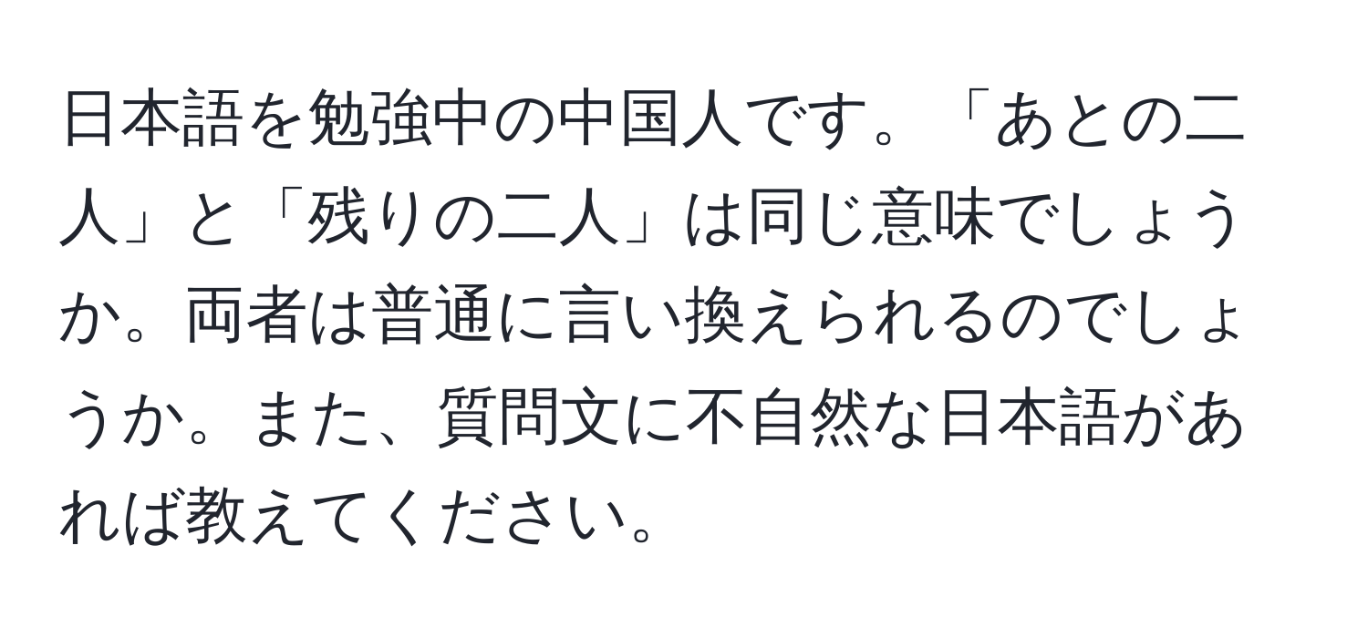 日本語を勉強中の中国人です。「あとの二人」と「残りの二人」は同じ意味でしょうか。両者は普通に言い換えられるのでしょうか。また、質問文に不自然な日本語があれば教えてください。