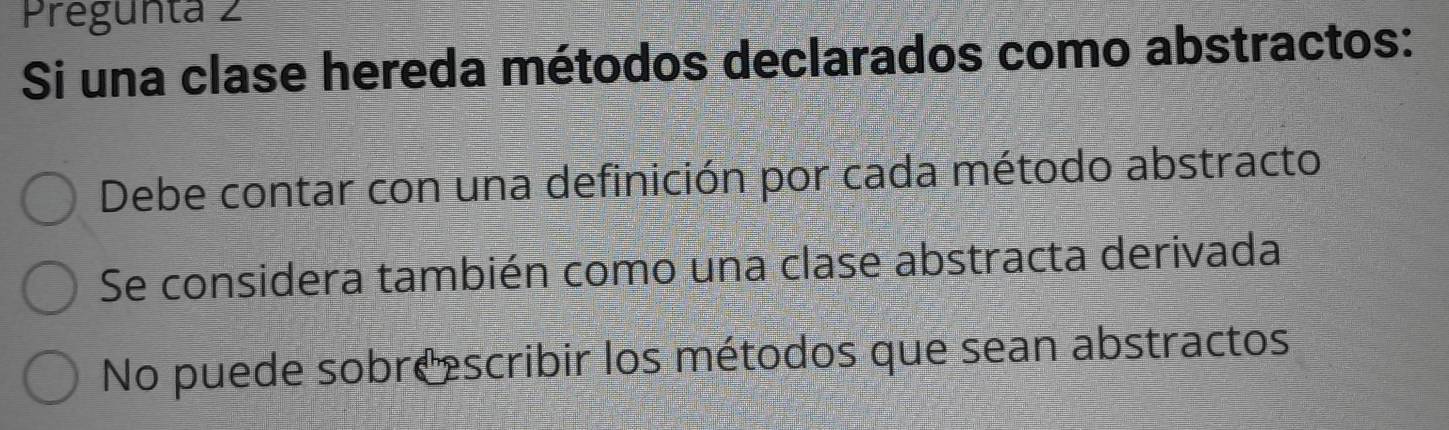 Pregunta 2
Si una clase hereda métodos declarados como abstractos:
Debe contar con una definición por cada método abstracto
Se considera también como una clase abstracta derivada
No puede sobreescribir los métodos que sean abstractos