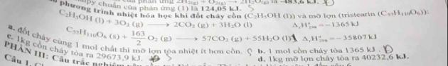 CH_2(g)+O_2(g)to 2H_2O(g)
1 phươn g
Py chuẩn của phân ứng (1) là 124,05 kJ.
C_2H_5OH(l)+3O_2(g)to 2CO_2(g)+3H_2O e khi đốt cháy còn (C_2H_5OH(l)) v n tristearin (C_57H_110O_6))
a. đốt cháy cù
C_37H_116O_6(s)+ 163/2 O_2(g)to 57CO_2(g)+55H_2O (1) ^ H_(200)°=-1365kJ
(1) △ _1H_(200)°=-35807kJ
c 1kg cổn cháy tỏa ra 29673.9 kJ.
hol có
PHâN HI1: Câu trác nghiện
Câu 1, C
d. 1kg mỡ lợn cháy tòa ra 40232, 6 kJ.