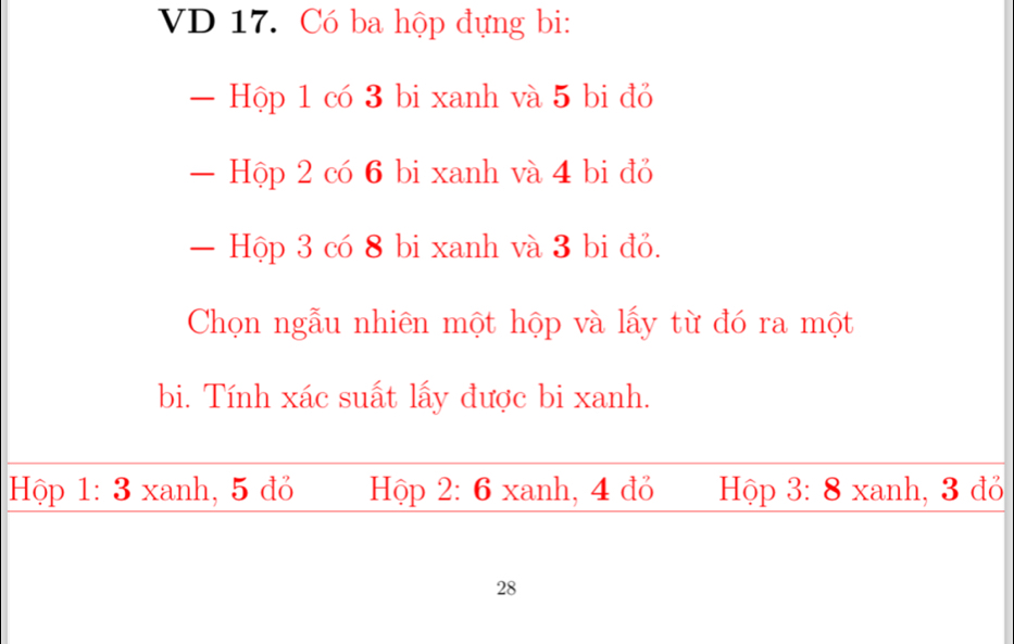 VD 17. Có ba hộp đựng bi:
— Hộp 1 có 3 bi xanh và 5 bi đỏ
— Hộp 2 có 6 bi xanh và 4 bi đỏ
— Hộp 3 có 8 bi xanh và 3 bi đỏ.
Chọn ngẫu nhiên một hộp và lấy từ đó ra một
bi. Tính xác suất lấy được bi xanh.
Hộp 1: 3 xanh, 5 đỏ Hộp 2: 6 xanh, 4 đỏ Hộp 3: 8 xanh, 3 đỏ
28