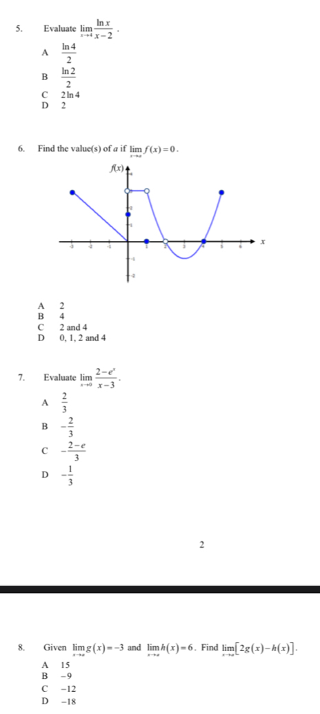 Evaluate limlimits _xto 4 ln x/x-2 ·
A  ln 4/2 
B  ln 2/2 
c
D beginarrayr 2ln 4 2endarray
6. Find the value(s) of a if limlimits _xto af(x)=0.
A 2
B 4
C 2 and 4
D 0, 1, 2 and 4
7. Evaluate limlimits _xto 0 (2-e^x)/x-3 .
A  2/3 
B - 2/3 
C - (2-e)/3 
D - 1/3 
2
8. Given limlimits _xto ag(x)=-3 and limlimits _xto ch(x)=6. Find limlimits _xto a[2g(x)-h(x)].
A 15
B - 9
C -12
D -18